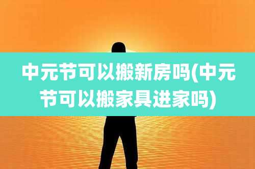 中元节可以搬新房吗(中元节可以搬家具进家吗)