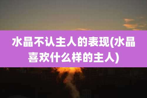 水晶不认主人的表现(水晶喜欢什么样的主人)