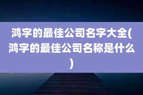 鸿字的最佳公司名字大全(鸿字的最佳公司名称是什么)