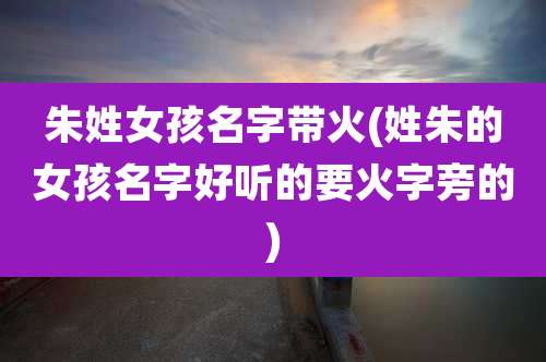 朱姓女孩名字带火(姓朱的女孩名字好听的要火字旁的)