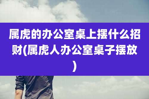 属虎的办公室桌上摆什么招财(属虎人办公室桌子摆放)