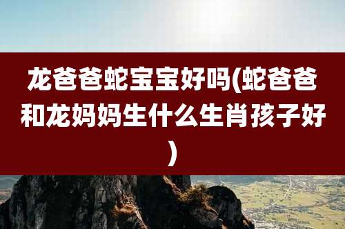 龙爸爸蛇宝宝好吗(蛇爸爸和龙妈妈生什么生肖孩子好)