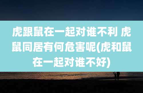 虎跟鼠在一起对谁不利 虎鼠同居有何危害呢(虎和鼠在一起对谁不好)