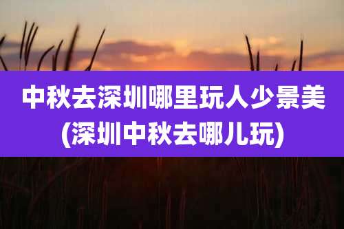 中秋去深圳哪里玩人少景美(深圳中秋去哪儿玩)