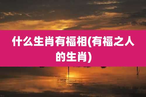 什么生肖有福相(有福之人的生肖)