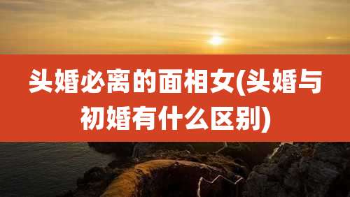 头婚必离的面相女(头婚与初婚有什么区别)