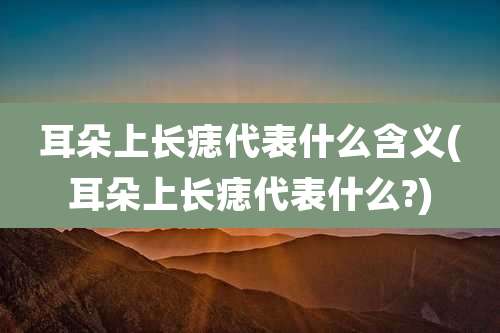 耳朵上长痣代表什么含义(耳朵上长痣代表什么?)