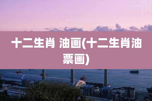 十二生肖 油画(十二生肖油票画)