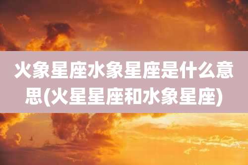 火象星座水象星座是什么意思(火星星座和水象星座)