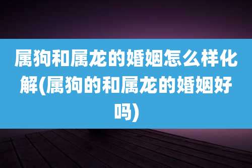 属狗和属龙的婚姻怎么样化解(属狗的和属龙的婚姻好吗)