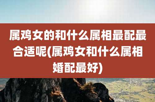 属鸡女的和什么属相最配最合适呢(属鸡女和什么属相婚配最好)