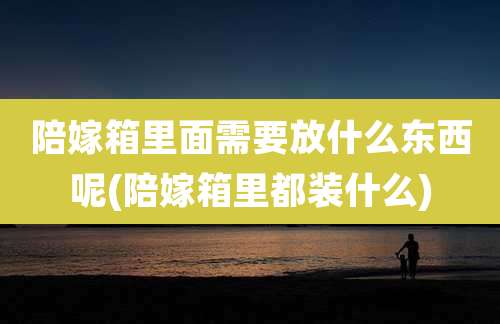 陪嫁箱里面需要放什么东西呢(陪嫁箱里都装什么)