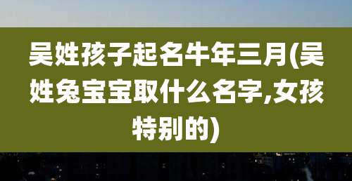 吴姓孩子起名牛年三月(吴姓兔宝宝取什么名字,女孩特别的)