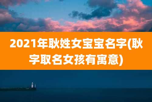 2021年耿姓女宝宝名字(耿字取名女孩有寓意)