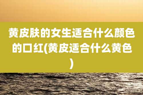 黄皮肤的女生适合什么颜色的口红(黄皮适合什么黄色)