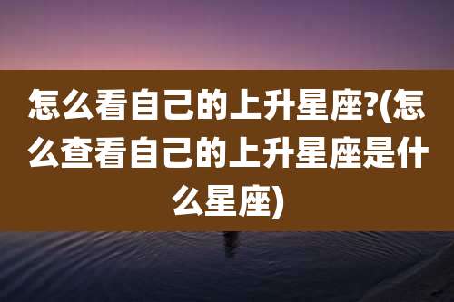 怎么看自己的上升星座?(怎么查看自己的上升星座是什么星座)