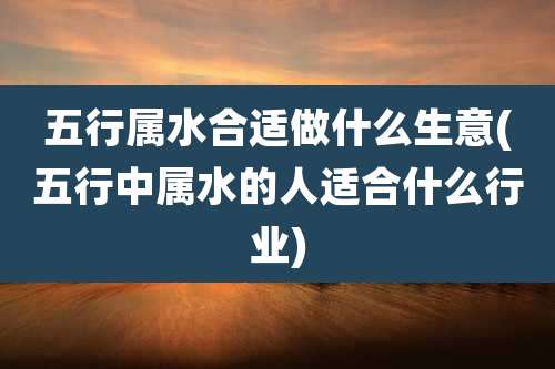 五行属水合适做什么生意(五行中属水的人适合什么行业)