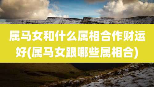 属马女和什么属相合作财运好(属马女跟哪些属相合)