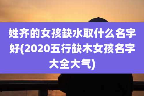 姓齐的女孩缺水取什么名字好(2020五行缺木女孩名字大全大气)