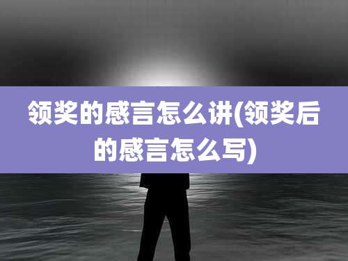领奖的感言怎么讲(领奖后的感言怎么写)