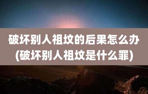 破坏别人祖坟的后果怎么办(破坏别人祖坟是什么罪)