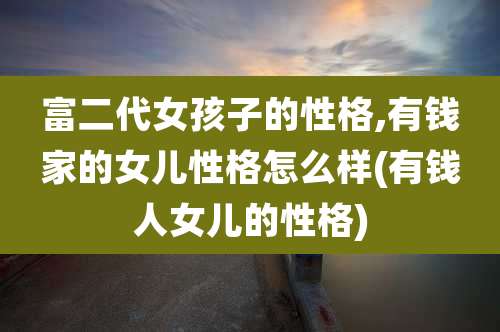 富二代女孩子的性格,有钱家的女儿性格怎么样(有钱人女儿的性格)