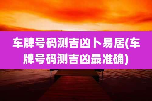 车牌号码测吉凶卜易居(车牌号码测吉凶最准确)