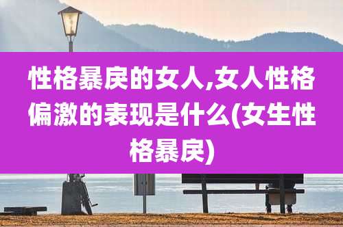 性格暴戾的女人,女人性格偏激的表现是什么(女生性格暴戾)