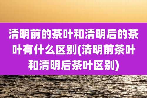 清明前的茶叶和清明后的茶叶有什么区别(清明前茶叶和清明后茶叶区别)