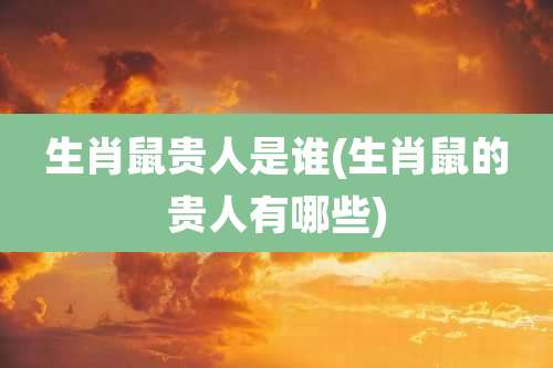 生肖鼠贵人是谁(生肖鼠的贵人有哪些)