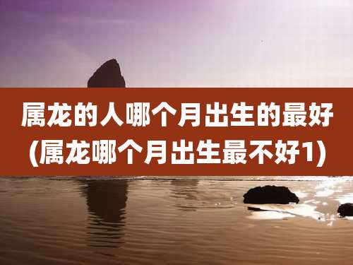 属龙的人哪个月出生的最好(属龙哪个月出生最不好1)