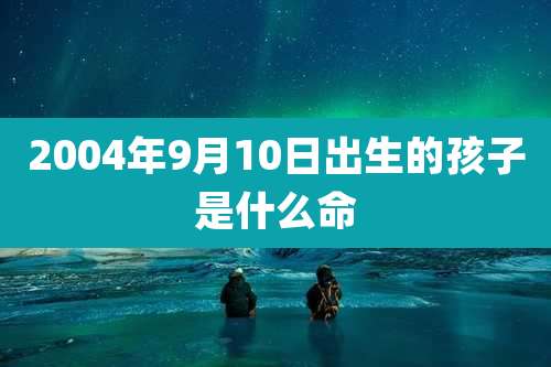 2004年9月10日出生的孩子是什么命