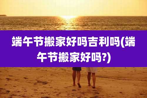 端午节搬家好吗吉利吗(端午节搬家好吗?)