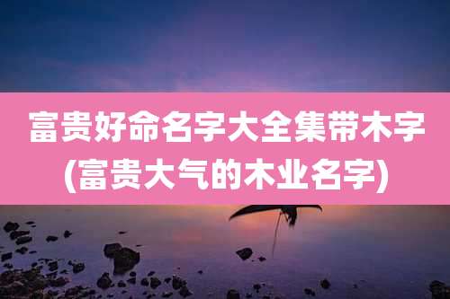 富贵好命名字大全集带木字(富贵大气的木业名字)