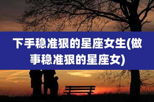 下手稳准狠的星座女生(做事稳准狠的星座女)