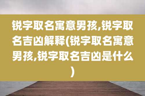 锐字取名寓意男孩,锐字取名吉凶解释(锐字取名寓意男孩,锐字取名吉凶是什么)