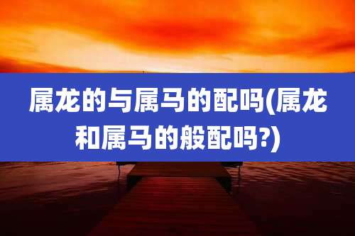 属龙的与属马的配吗(属龙和属马的般配吗?)
