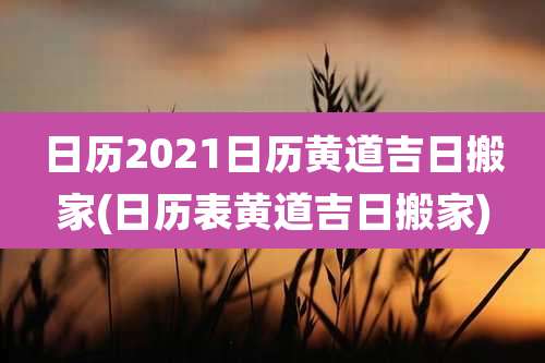 日历2021日历黄道吉日搬家(日历表黄道吉日搬家)