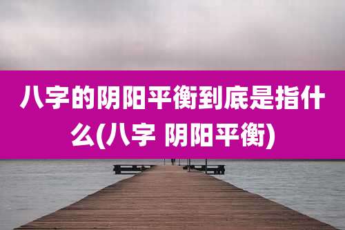 八字的阴阳平衡到底是指什么(八字 阴阳平衡)
