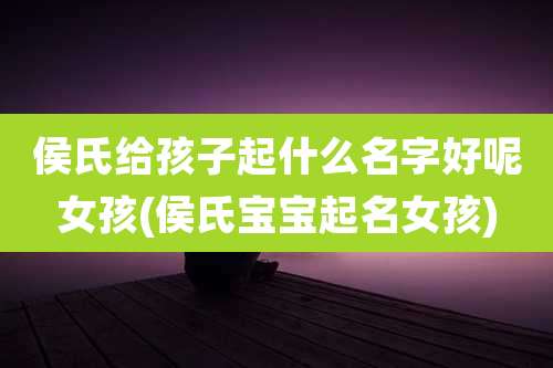 侯氏给孩子起什么名字好呢女孩(侯氏宝宝起名女孩)