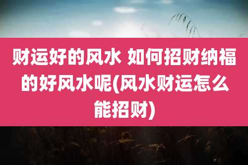 财运好的风水 如何招财纳福的好风水呢(风水财运怎么能招财)