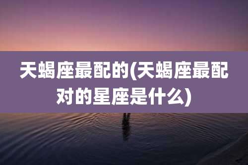 天蝎座最配的(天蝎座最配对的星座是什么)