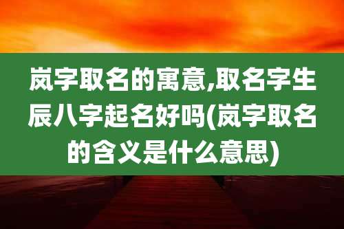 岚字取名的寓意,取名字生辰八字起名好吗(岚字取名的含义是什么意思)