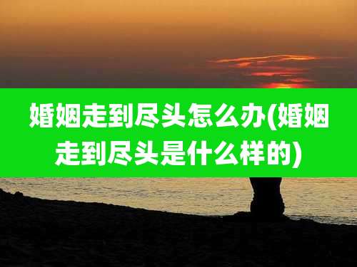 婚姻走到尽头怎么办(婚姻走到尽头是什么样的)