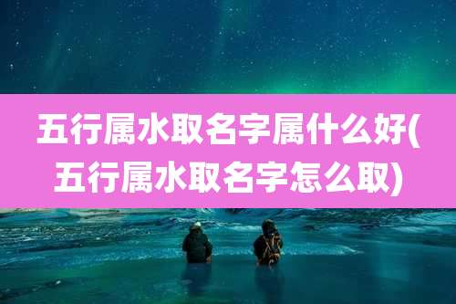 五行属水取名字属什么好(五行属水取名字怎么取)