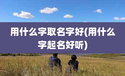 用什么字取名字好(用什么字起名好听)