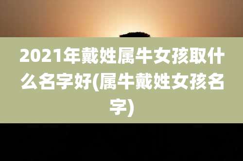 2021年戴姓属牛女孩取什么名字好(属牛戴姓女孩名字)