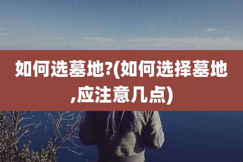 如何选墓地?(如何选择墓地,应注意几点)