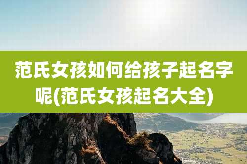 范氏女孩如何给孩子起名字呢(范氏女孩起名大全)