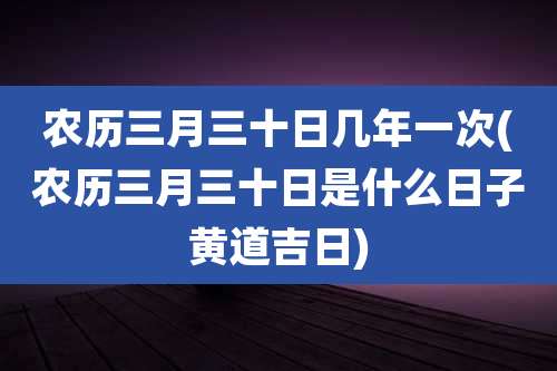 农历三月三十日几年一次(农历三月三十日是什么日子黄道吉日)